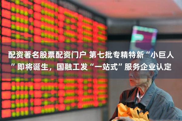 配资著名股票配资门户 第七批专精特新“小巨人”即将诞生，国融工发“一站式”服务企业认定