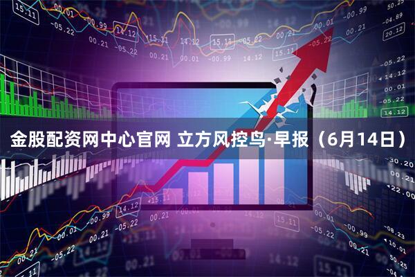 金股配资网中心官网 立方风控鸟·早报（6月14日）