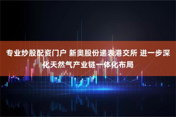 专业炒股配资门户 新奥股份递表港交所 进一步深化天然气产业链一体化布局