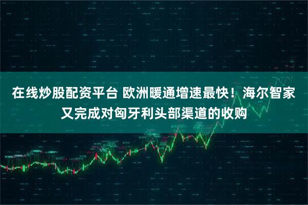 在线炒股配资平台 欧洲暖通增速最快！海尔智家又完成对匈牙利头部渠道的收购