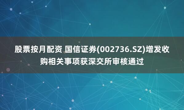 股票按月配资 国信证券(002736.SZ)增发收购相关事项获深交所审核通过