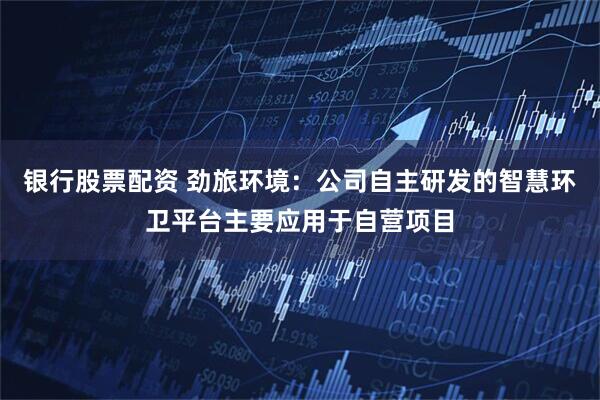 银行股票配资 劲旅环境：公司自主研发的智慧环卫平台主要应用于自营项目