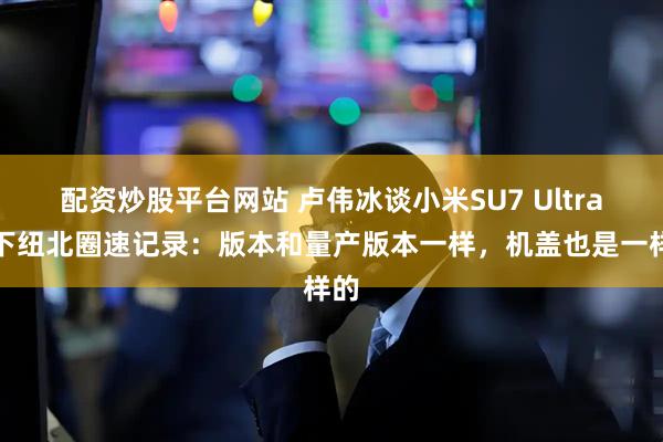 配资炒股平台网站 卢伟冰谈小米SU7 Ultra拿下纽北圈速记录：版本和量产版本一样，机盖也是一样的