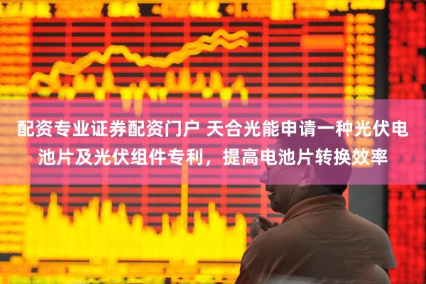 配资专业证券配资门户 天合光能申请一种光伏电池片及光伏组件专利，提高电池片转换效率