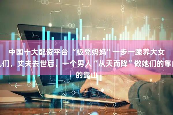 中国十大配资平台 “板凳妈妈”一步一跪养大女儿们，丈夫去世后，一个男人“从天而降”做她们的靠山