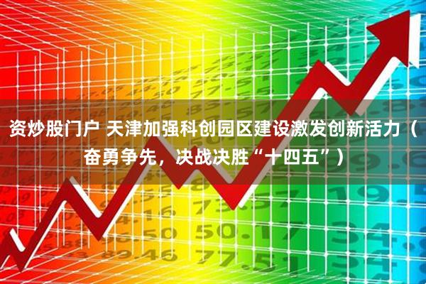 资炒股门户 天津加强科创园区建设激发创新活力（奋勇争先，决战决胜“十四五”）