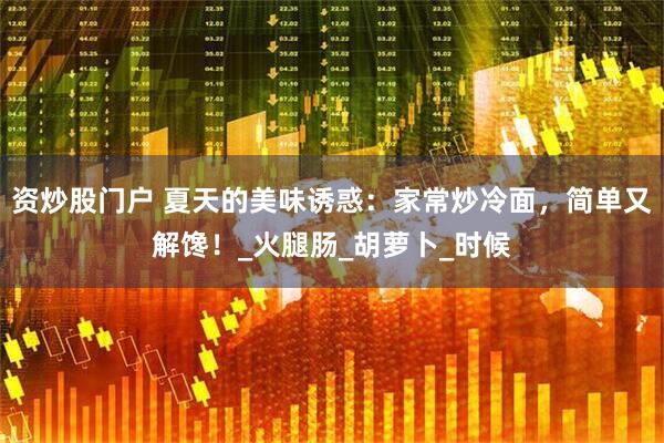 资炒股门户 夏天的美味诱惑：家常炒冷面，简单又解馋！_火腿肠_胡萝卜_时候