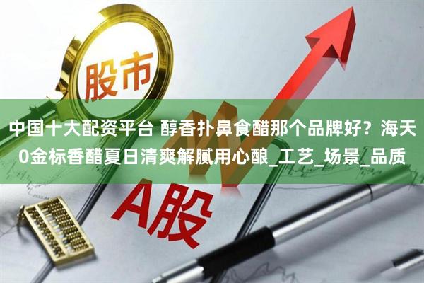 中国十大配资平台 醇香扑鼻食醋那个品牌好？海天0金标香醋夏日清爽解腻用心酿_工艺_场景_品质
