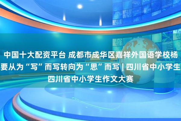 中国十大配资平台 成都市成华区嘉祥外国语学校杨静：写作要从为“写”而写转向为“思”而写 | 四川省中小学生作文大赛