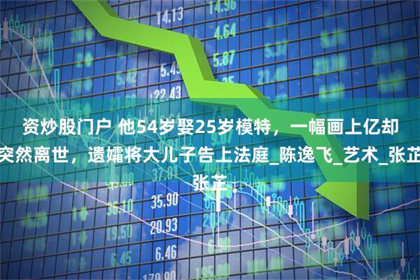资炒股门户 他54岁娶25岁模特，一幅画上亿却突然离世，遗孀将大儿子告上法庭_陈逸飞_艺术_张芷
