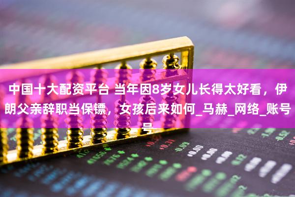 中国十大配资平台 当年因8岁女儿长得太好看，伊朗父亲辞职当保镖，女孩后来如何_马赫_网络_账号