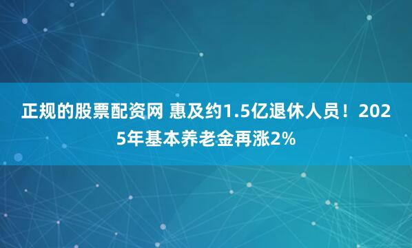 正规的股票配资网 惠及约1.5亿退休人员！2025年基本养老金再涨2%