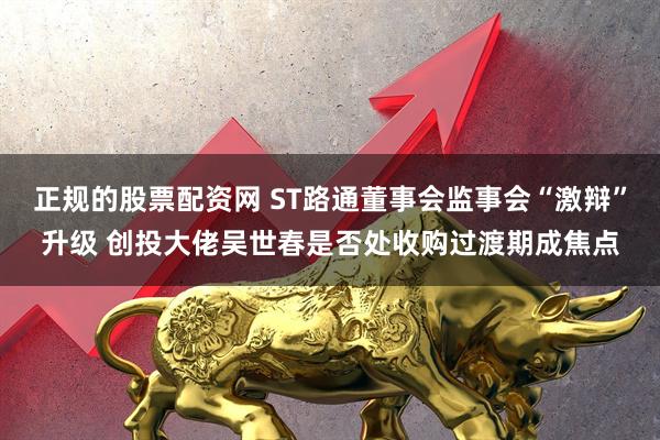 正规的股票配资网 ST路通董事会监事会“激辩”升级 创投大佬吴世春是否处收购过渡期成焦点