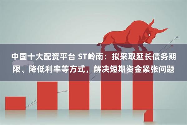中国十大配资平台 ST岭南：拟采取延长债务期限、降低利率等方式，解决短期资金紧张问题