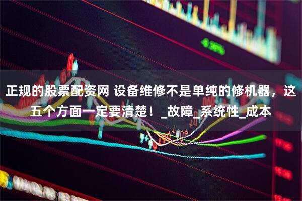 正规的股票配资网 设备维修不是单纯的修机器，这五个方面一定要清楚！_故障_系统性_成本