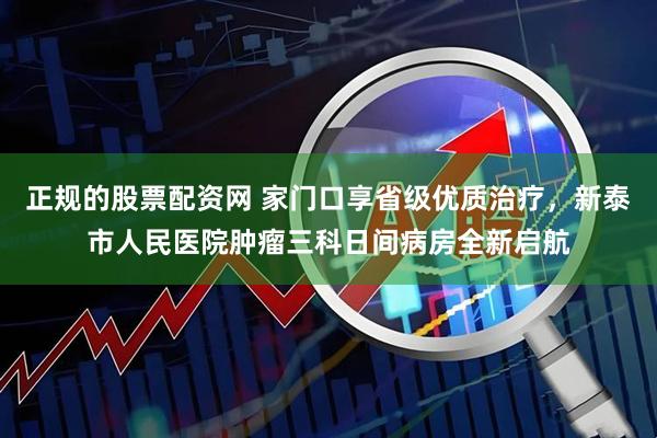 正规的股票配资网 家门口享省级优质治疗，新泰市人民医院肿瘤三科日间病房全新启航