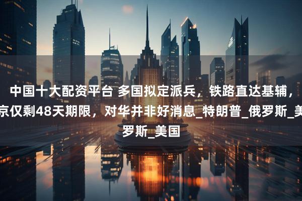 中国十大配资平台 多国拟定派兵，铁路直达基辅，普京仅剩48天期限，对华并非好消息_特朗普_俄罗斯_美国