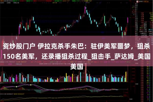 资炒股门户 伊拉克杀手朱巴：驻伊美军噩梦，狙杀150名美军，还录播狙杀过程_狙击手_萨达姆_美国