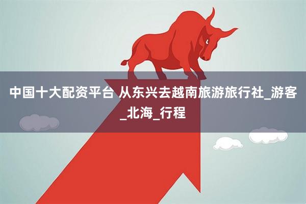 中国十大配资平台 从东兴去越南旅游旅行社_游客_北海_行程